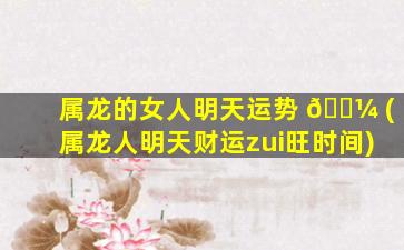属龙的女人明天运势 🌼 (属龙人明天财运zui
旺时间)